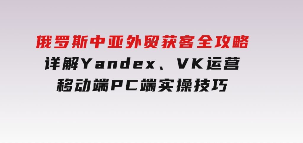 俄罗斯中亚外贸获客全攻略，详解Yandex、VK运营，移动端PC端实操技巧-92资源网