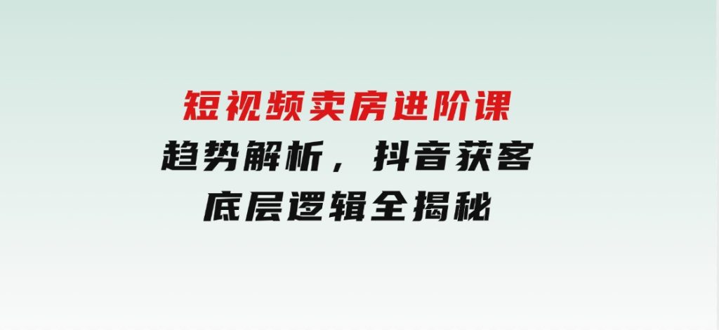 短视频卖房进阶课：趋势解析，抖音获客，底层逻辑全揭秘-92资源网