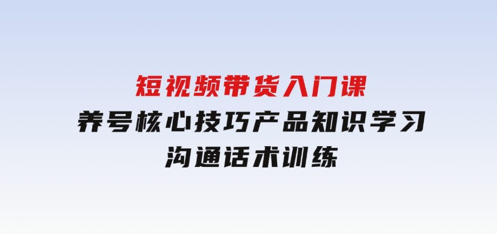 短视频带货入门课，养号核心技巧，产品知识学习，沟通话术训练-92资源网