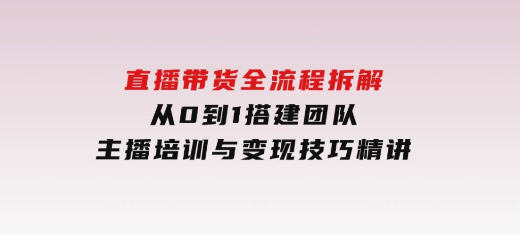 直播带货全流程拆解：从0到1搭建团队，主播培训与变现技巧精讲-副业项目资源网