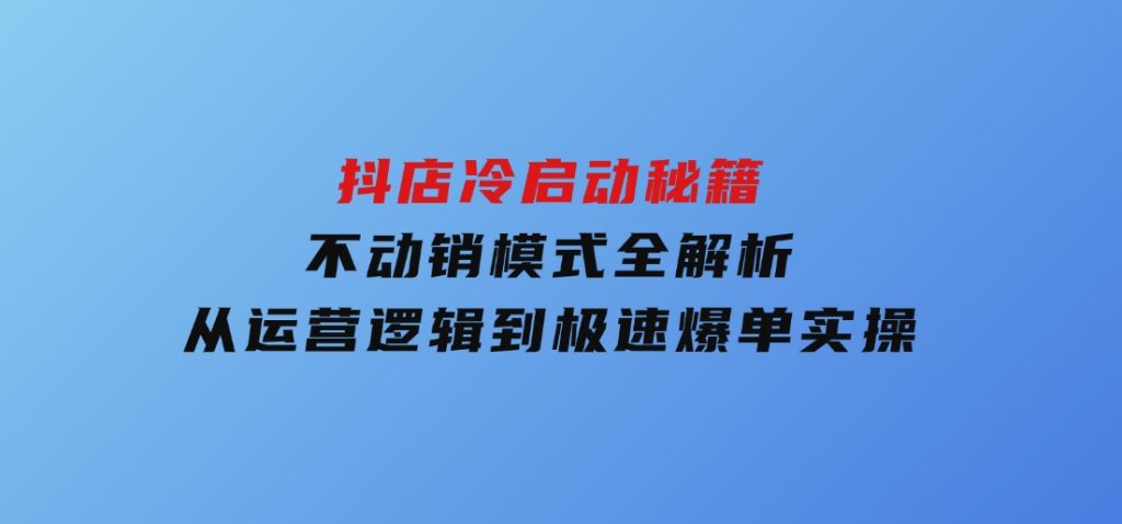 抖店冷启动秘籍：不动销模式全解析，从运营逻辑到极速爆单实操-92资源网