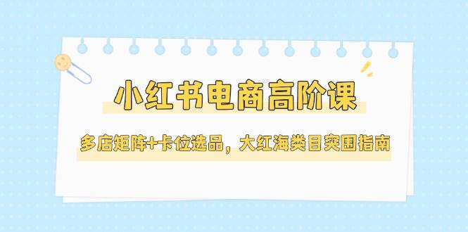 （14940期）小红书电商高阶课，多店矩阵+卡位选品，大红海类目突围指南（更新5月）-92资源网