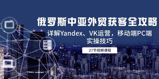 （14959期）俄罗斯中亚外贸获客全攻略，详解Yandex、VK运营，移动端PC端实操技巧-92资源网