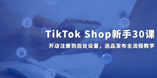 （14960期）TikTok Shop新手30课，开店注册到后台设置，选品发布全流程教学-92资源网