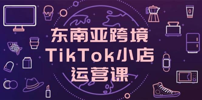 （14390期）东南亚跨境TikTok小店运营课，掌握店铺设置与流量转化核心技巧-92资源网