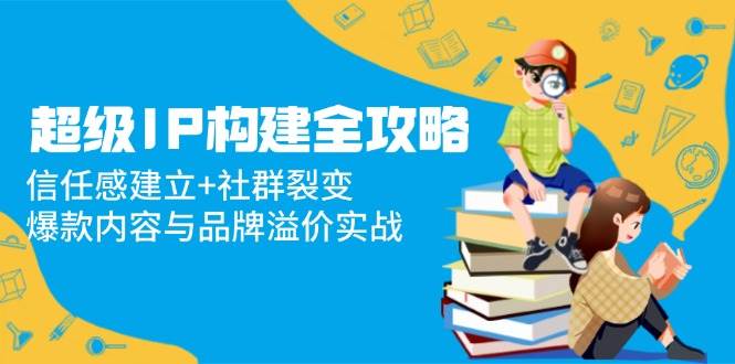 （14747期）超级IP构建全攻略：信任感建立+社群裂变，爆款内容与品牌溢价实战-92资源网