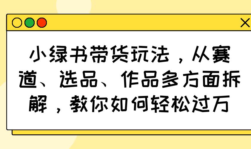 （14537期）小绿书带货玩法，从赛道、选品、作品多方面拆解，教你如何轻松过万-92资源网