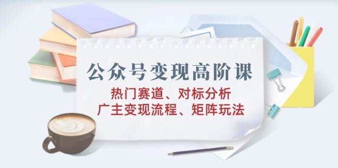 （14177期）公众号变现高阶课：热门赛道、对标分析、广告主变现流程、矩阵玩法-92资源网