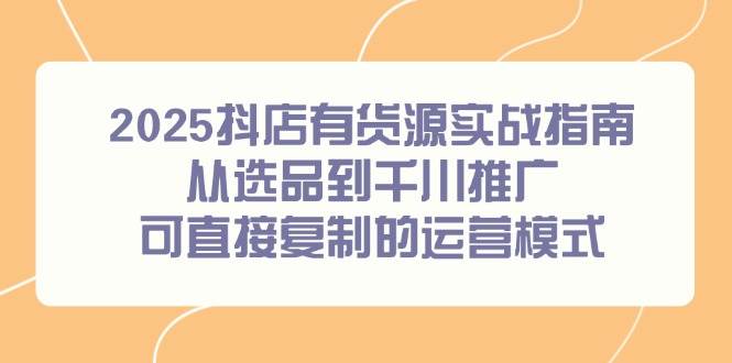 （14983期）2025抖店有货源实战指南，从选品到千川推广，可直接复制的运营模式-92资源网