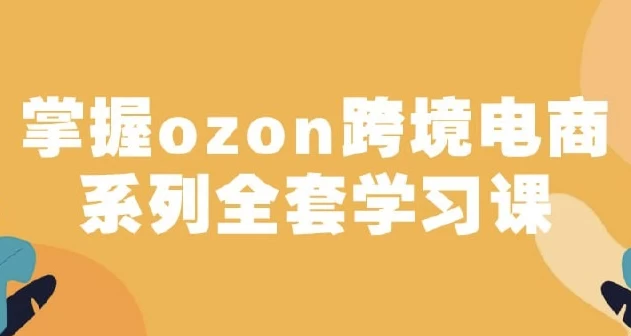 俄罗斯跨境电商ozon-马上0门槛入驻！掌握ozon跨境电商系列全套学习课-92资源网