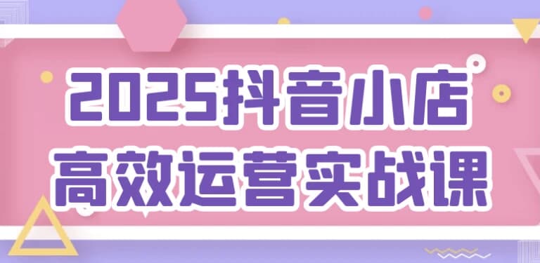 2025抖音小店高效运营实战课-副业项目资源网
