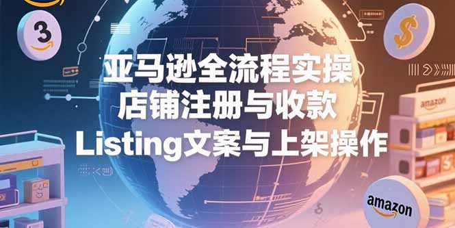亚马逊全流程实操，店铺注册与收款，Listing文案与上架操作-副业项目资源网