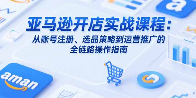 亚马逊开店实战课程：从账号注册、选品策略到运营推广的全链路操作指南-副业项目资源网