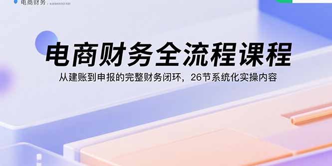 电商财务全流程课程：从建账到申报的完整财务闭环，26节系统化实操内容-副业项目资源网