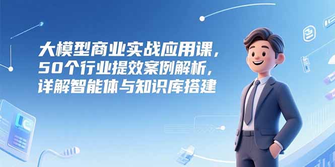 大模型商业实战应用课，50个行业提效案例解析，详解智能体与知识库搭建-副业项目资源网