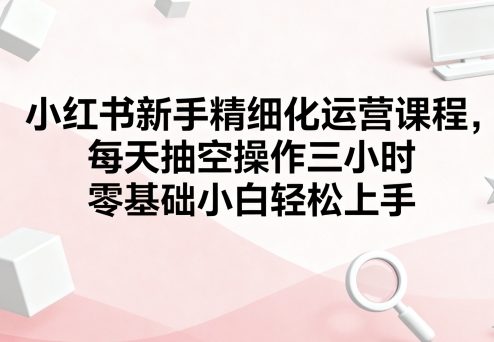 小红书新手精细化运营课程，每天抽空操作三小时，零基础小白轻松上手-副业项目资源网