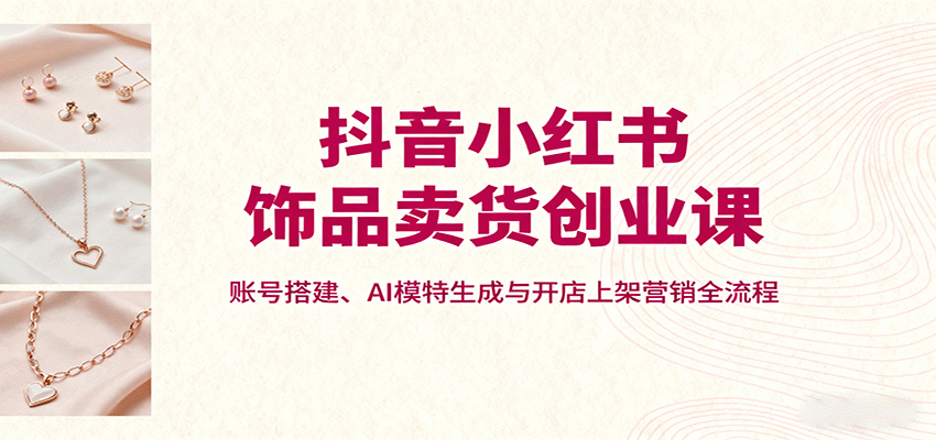 抖音小红书饰品卖货创业课，账号搭建、AI模特生成与开店上架营销全流程-副业项目资源网