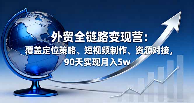 外贸全链路变现营：覆盖定位策略、短视频制作、资源对接，90天实现月入5w-副业项目资源网